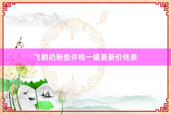 飞鹤奶粉些许钱一罐最新价钱表