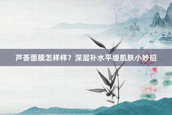 芦荟面膜怎样样？深层补水平缓肌肤小妙招
