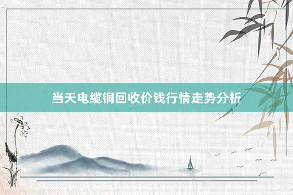 当天电缆铜回收价钱行情走势分析