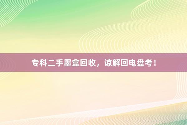 专科二手墨盒回收，谅解回电盘考！