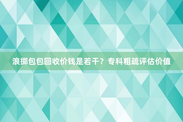 浪掷包包回收价钱是若干？专科粗疏评估价值