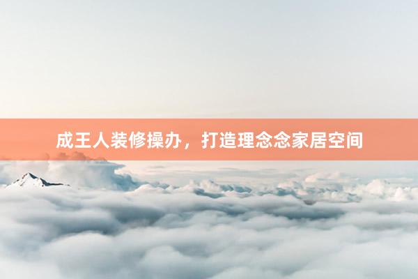 成王人装修操办，打造理念念家居空间