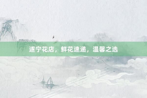 遂宁花店，鲜花速递，温馨之选